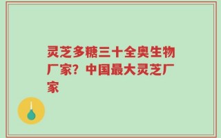 灵芝多糖三十全奥生物厂家？中国最大灵芝厂家