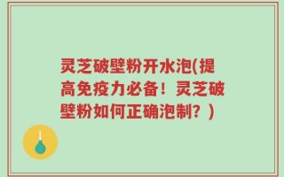 灵芝破壁粉开水泡(提高免疫力必备！灵芝破壁粉如何正确泡制？)