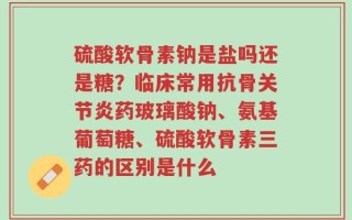 硫酸软骨素钠是盐吗还是糖？临床常用抗骨关节炎药玻璃酸钠、氨基葡萄糖、硫酸软骨素三药的区别是什么