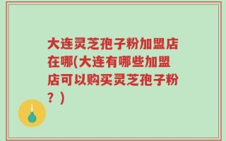 大连灵芝孢子粉加盟店在哪(大连有哪些加盟店可以购买灵芝孢子粉？)