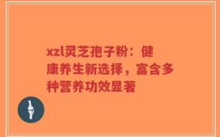 xzl灵芝孢子粉：健康养生新选择，富含多种营养功效显著