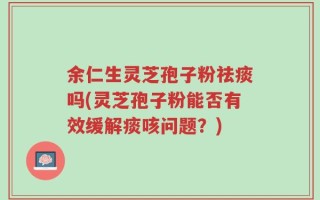 余仁生灵芝孢子粉祛痰吗(灵芝孢子粉能否有效缓解痰咳问题？)