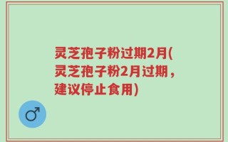 灵芝孢子粉过期2月(灵芝孢子粉2月过期，建议停止食用)