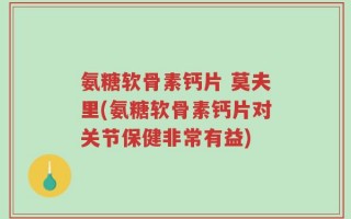 氨糖软骨素钙片 莫夫里(氨糖软骨素钙片对关节保健非常有益)
