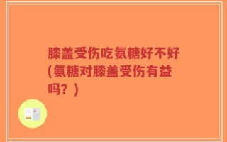 膝盖受伤吃氨糖好不好(氨糖对膝盖受伤有益吗？)
