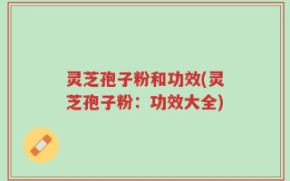 灵芝孢子粉和功效(灵芝孢子粉：功效大全)