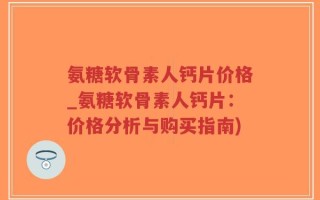 氨糖软骨素人钙片价格_氨糖软骨素人钙片：价格分析与购买指南)
