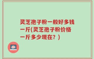 灵芝孢子粉一般好多钱一斤(灵芝孢子粉价格一斤多少现在？)