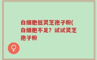 白细胞低灵芝孢子粉(白细胞不足？试试灵芝孢子粉