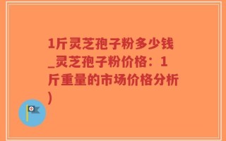 1斤灵芝孢子粉多少钱_灵芝孢子粉价格：1斤重量的市场价格分析)