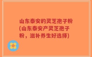 山东泰安的灵芝孢子粉(山东泰安产灵芝孢子粉，滋补养生好选择)