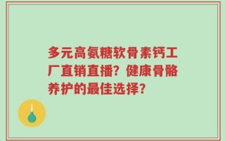 多元高氨糖软骨素钙工厂直销直播？健康骨骼养护的最佳选择？