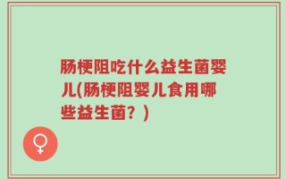 肠梗阻吃什么益生菌婴儿(肠梗阻婴儿食用哪些益生菌？)