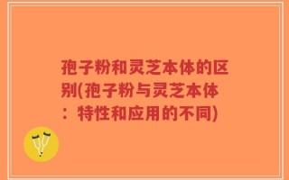 孢子粉和灵芝本体的区别(孢子粉与灵芝本体：特性和应用的不同)