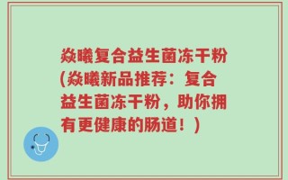 焱曦复合益生菌冻干粉(焱曦新品推荐：复合益生菌冻干粉，助你拥有更健康的肠道！)