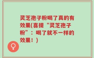 灵芝孢子粉喝了真的有效果(喜提“灵芝孢子粉”：喝了就不一样的效果！)
