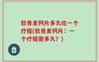 软骨素钙片多久吃一个疗程(软骨素钙片：一个疗程需多久？)