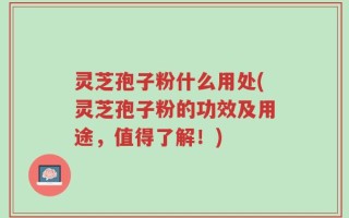 灵芝孢子粉什么用处(灵芝孢子粉的功效及用途，值得了解！)