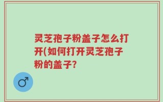 灵芝孢子粉盖子怎么打开(如何打开灵芝孢子粉的盖子？