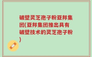 破壁灵芝孢子粉亚邦集团(亚邦集团推出具有破壁技术的灵芝孢子粉)