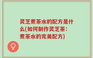 灵芝煮茶水的配方是什么(如何制作灵芝茶：煮茶水的完美配方)