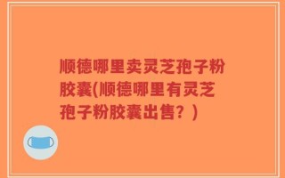 顺德哪里卖灵芝孢子粉胶囊(顺德哪里有灵芝孢子粉胶囊出售？)