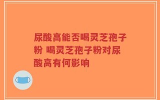 尿酸高能否喝灵芝孢子粉 喝灵芝孢子粉对尿酸高有何影响
