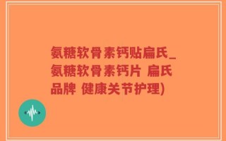 氨糖软骨素钙贴扁氏_氨糖软骨素钙片 扁氏品牌 健康关节护理)