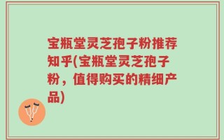 宝瓶堂灵芝孢子粉推荐知乎(宝瓶堂灵芝孢子粉，值得购买的精细产品)