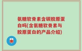 氨糖软骨素含碳胶原蛋白吗(含氨糖软骨素与胶原蛋白的产品介绍)