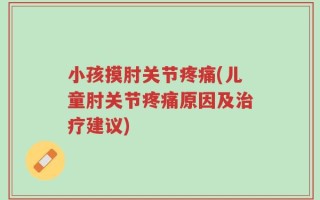 小孩摸肘关节疼痛(儿童肘关节疼痛原因及治疗建议)