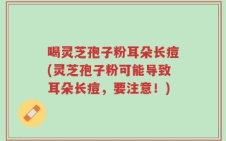 喝灵芝孢子粉耳朵长痘(灵芝孢子粉可能导致耳朵长痘，要注意！)