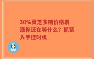 30%灵芝多糖价格暴涨你还在等什么？抓紧入手佳时机