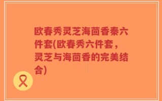 欧春秀灵芝海茴香秦六件套(欧春秀六件套，灵芝与海茴香的完美结合)