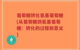 葡萄糖转化氨基葡萄糖(从葡萄糖到氨基葡萄糖：转化的过程和意义)