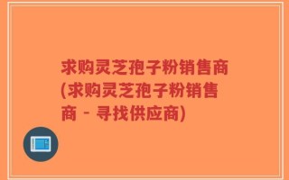 求购灵芝孢子粉销售商(求购灵芝孢子粉销售商 - 寻找供应商)
