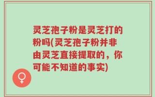 灵芝孢子粉是灵芝打的粉吗(灵芝孢子粉并非由灵芝直接提取的，你可能不知道的事实)