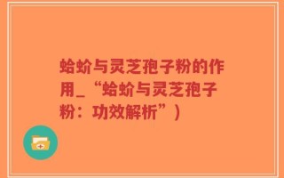 蛤蚧与灵芝孢子粉的作用_“蛤蚧与灵芝孢子粉：功效解析”)