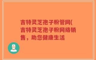 吉特灵芝孢子粉管网(吉特灵芝孢子粉网络销售，助您健康生活