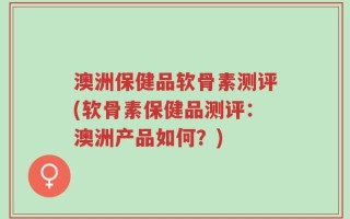 澳洲保健品软骨素测评(软骨素保健品测评：澳洲产品如何？)