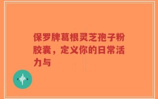 保罗牌葛根灵芝孢子粉胶囊，定义你的日常活力与