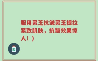 服用灵芝抗皱灵芝提拉紧致肌肤，抗皱效果惊人！)