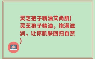 灵芝孢子精油艾尚肌(灵芝孢子精油，饱满滋润，让你肌肤回归自然)