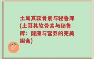 土耳其软骨素与秘鲁库(土耳其软骨素与秘鲁库：健康与营养的完美组合)