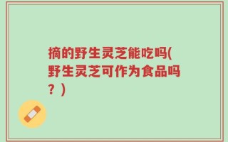 摘的野生灵芝能吃吗(野生灵芝可作为食品吗？)