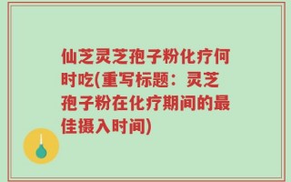 仙芝灵芝孢子粉化疗何时吃(重写标题：灵芝孢子粉在化疗期间的最佳摄入时间)