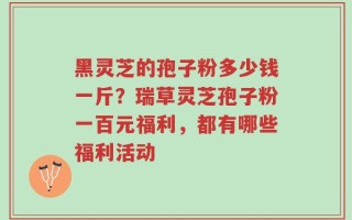 黑灵芝的孢子粉多少钱一斤？瑞草灵芝孢子粉一百元福利，都有哪些福利活动