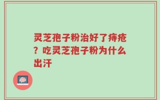 灵芝孢子粉治好了痔疮？吃灵芝孢子粉为什么出汗