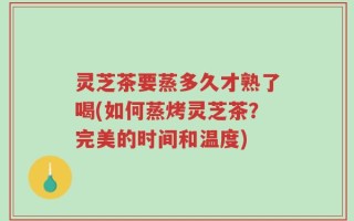 灵芝茶要蒸多久才熟了喝(如何蒸烤灵芝茶？完美的时间和温度)