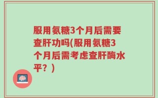 服用氨糖3个月后需要查肝功吗(服用氨糖3个月后需考虑查肝酶水平？)